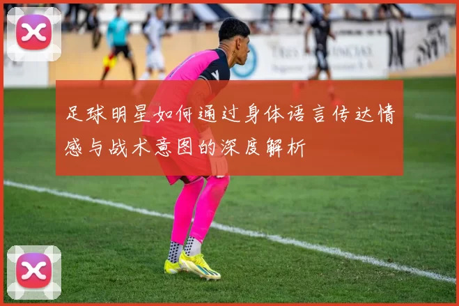 足球明星如何通过身体语言传达情感与战术意图的深度解析