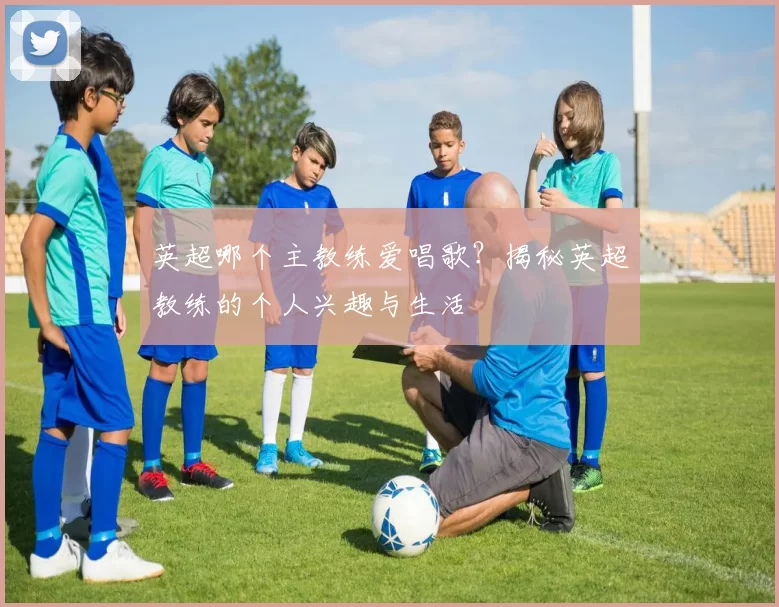 英超哪个主教练爱唱歌？揭秘英超教练的个人兴趣与生活