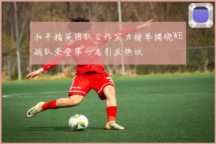和平精英团队合作实力榜单揭晓WE战队荣登第一名引发热议
