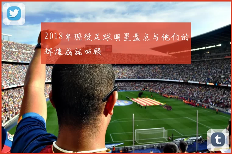 2018年现役足球明星盘点与他们的辉煌成就回顾