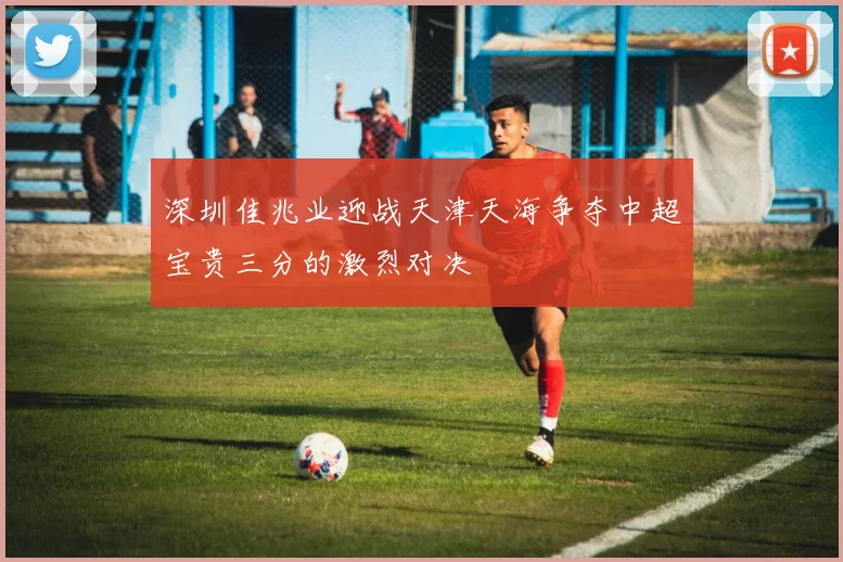 深圳佳兆业迎战天津天海争夺中超宝贵三分的激烈对决