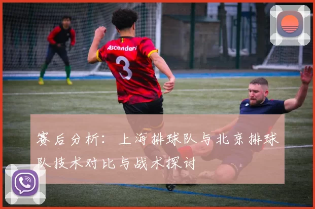 赛后分析：上海排球队与北京排球队技术对比与战术探讨