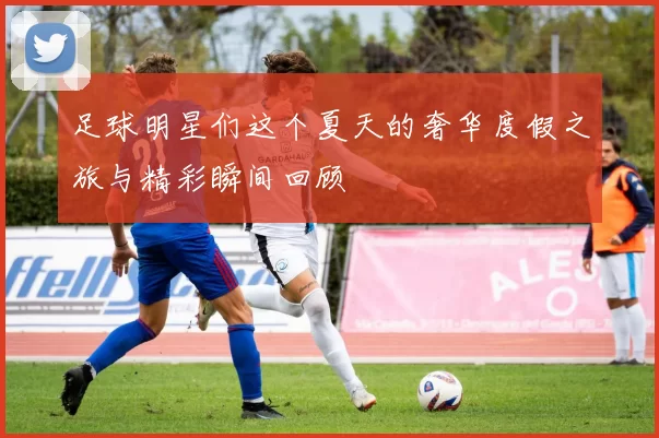 足球明星们这个夏天的奢华度假之旅与精彩瞬间回顾