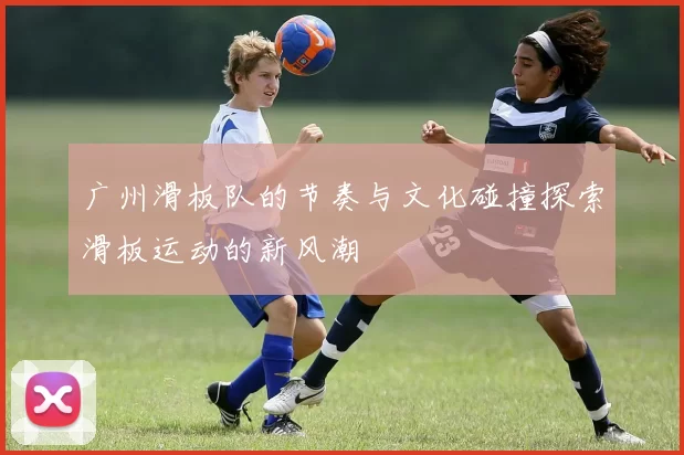 广州滑板队的节奏与文化碰撞探索滑板运动的新风潮