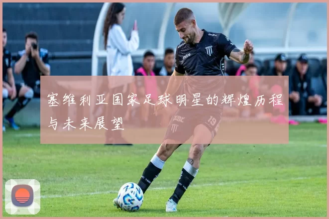 塞维利亚国家足球明星的辉煌历程与未来展望