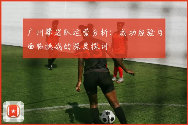 广州攀岩队运营分析：成功经验与面临挑战的深度探讨