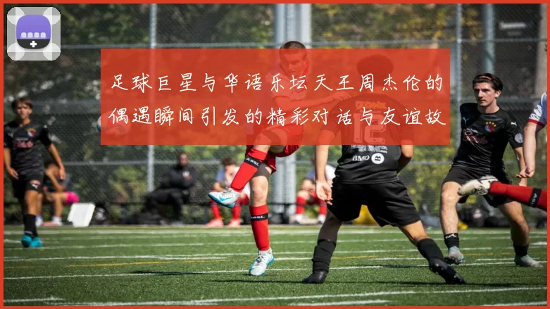 足球巨星与华语乐坛天王周杰伦的偶遇瞬间引发的精彩对话与友谊故事