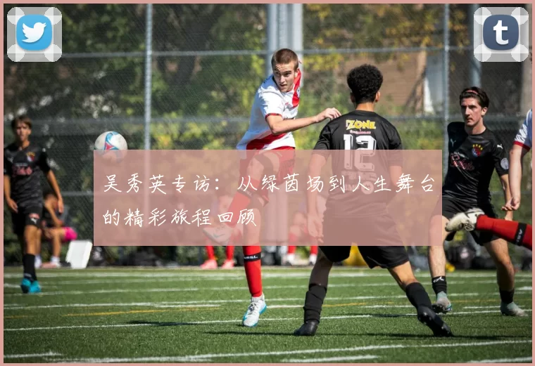 吴秀英专访：从绿茵场到人生舞台的精彩旅程回顾