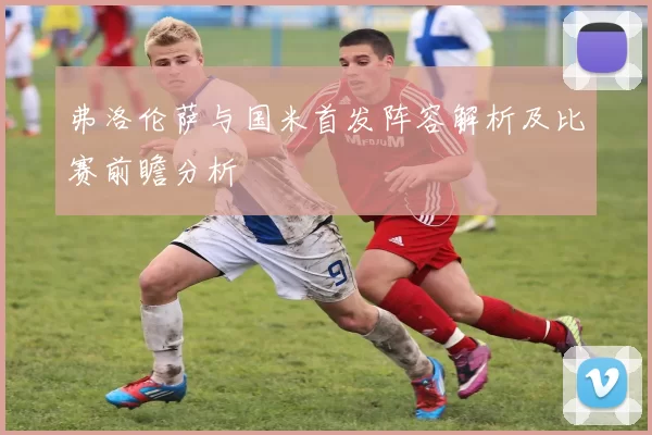 弗洛伦萨与国米首发阵容解析及比赛前瞻分析