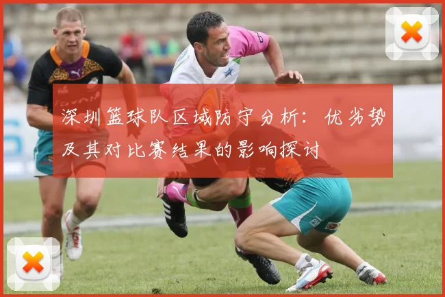 深圳篮球队区域防守分析：优劣势及其对比赛结果的影响探讨