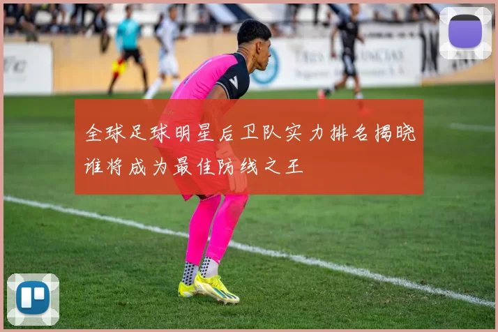 全球足球明星后卫队实力排名揭晓谁将成为最佳防线之王