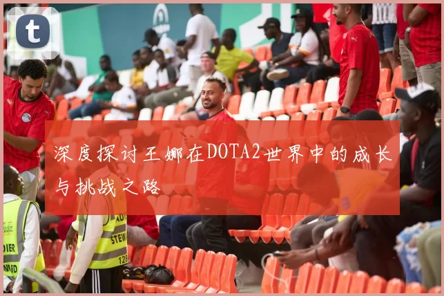 深度探讨王娜在DOTA2世界中的成长与挑战之路