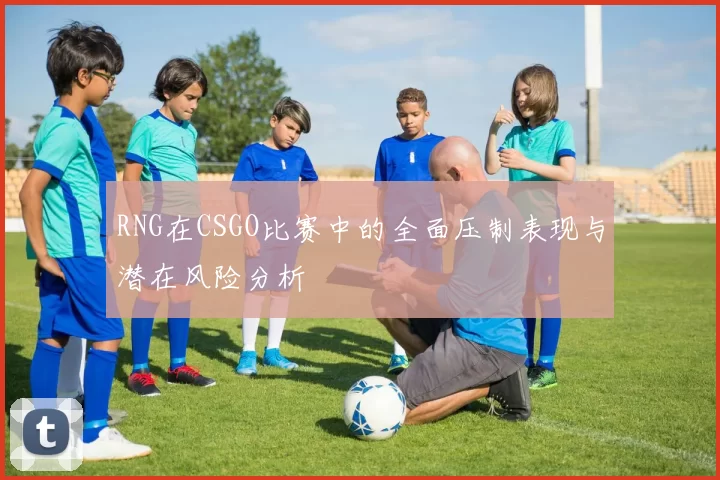 RNG在CSGO比赛中的全面压制表现与潜在风险分析