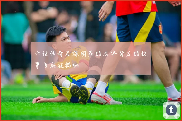 六位传奇足球明星的名字背后的故事与成就揭秘