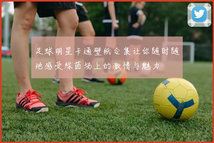 足球明星卡通壁纸合集让你随时随地感受绿茵场上的激情与魅力