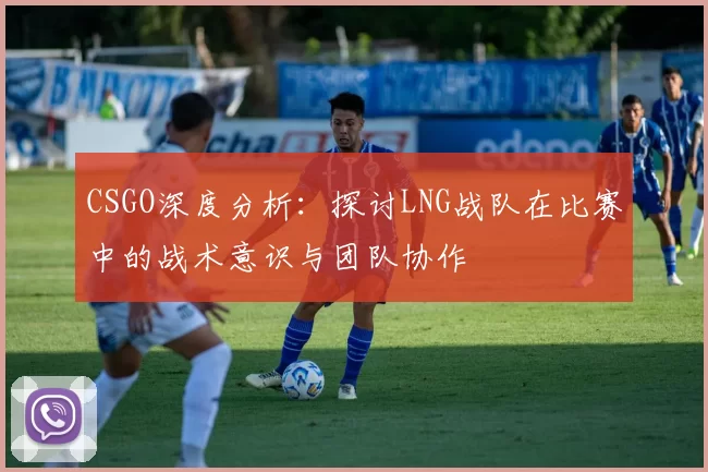 CSGO深度分析：探讨LNG战队在比赛中的战术意识与团队协作