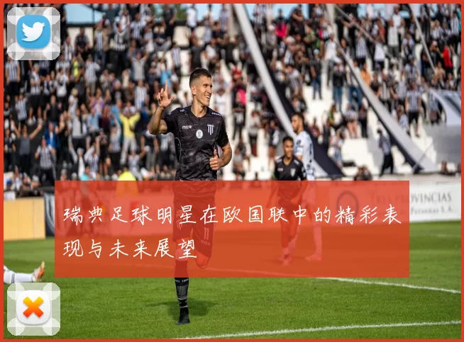 瑞典足球明星在欧国联中的精彩表现与未来展望
