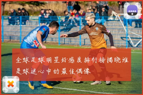 全球足球明星好感度排行榜揭晓谁是球迷心中的最佳偶像