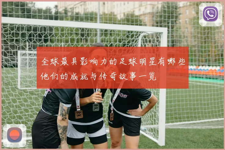全球最具影响力的足球明星有哪些他们的成就与传奇故事一览