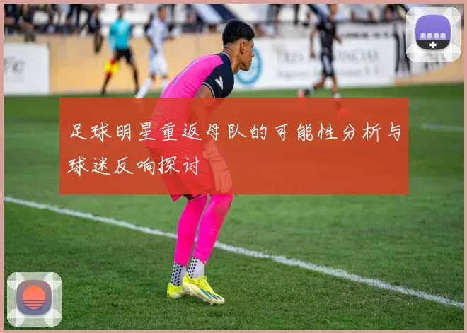 足球明星重返母队的可能性分析与球迷反响探讨