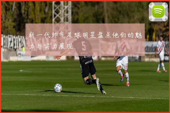 新一代帅气足球明星盘点他们的魅力与实力展现