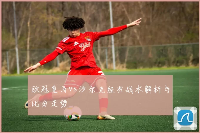 欧冠皇马vs沙尔克经典战术解析与比分走势