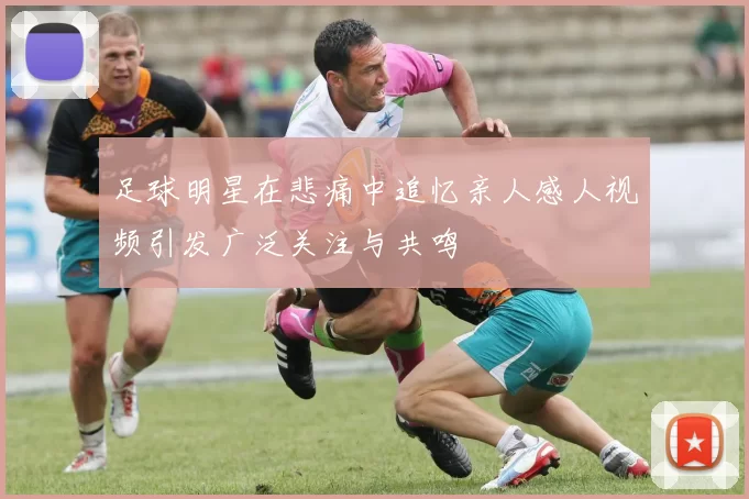 足球明星在悲痛中追忆亲人感人视频引发广泛关注与共鸣