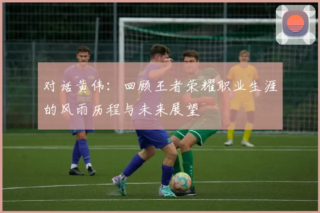 对话黄伟：回顾王者荣耀职业生涯的风雨历程与未来展望