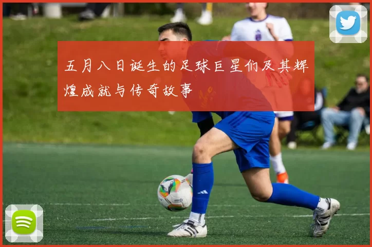 五月八日诞生的足球巨星们及其辉煌成就与传奇故事