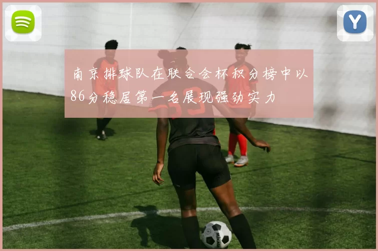 南京排球队在联合会杯积分榜中以86分稳居第一名展现强劲实力