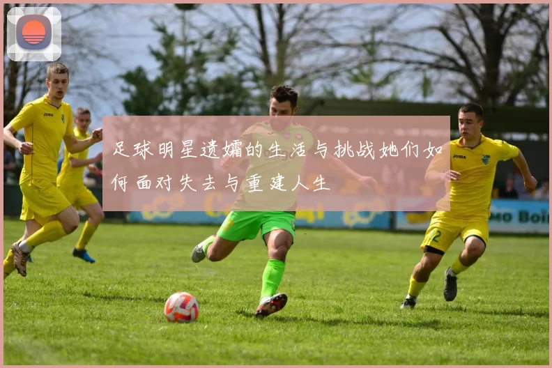 足球明星遗孀的生活与挑战她们如何面对失去与重建人生