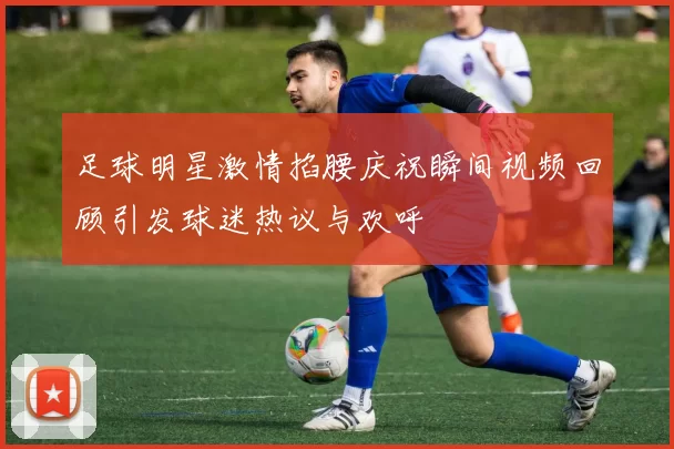 足球明星激情掐腰庆祝瞬间视频回顾引发球迷热议与欢呼
