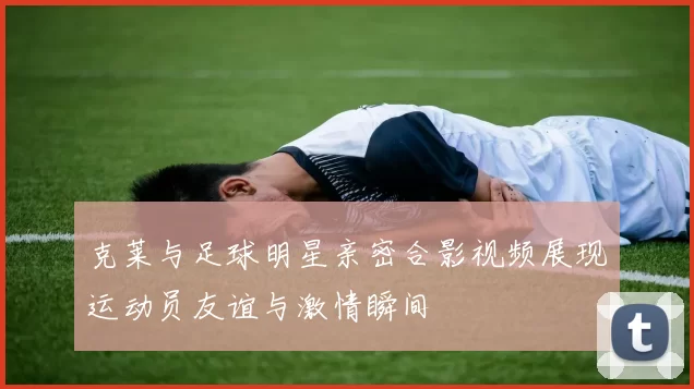 克莱与足球明星亲密合影视频展现运动员友谊与激情瞬间