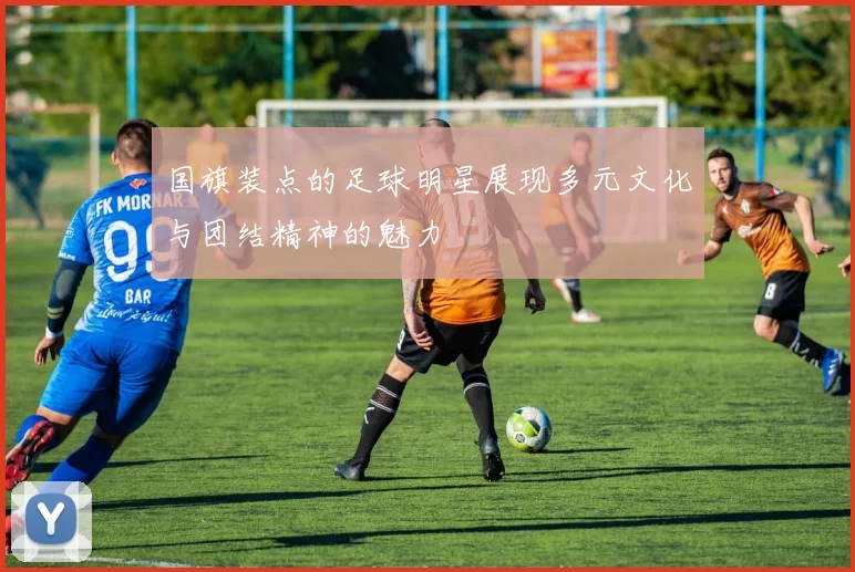 国旗装点的足球明星展现多元文化与团结精神的魅力