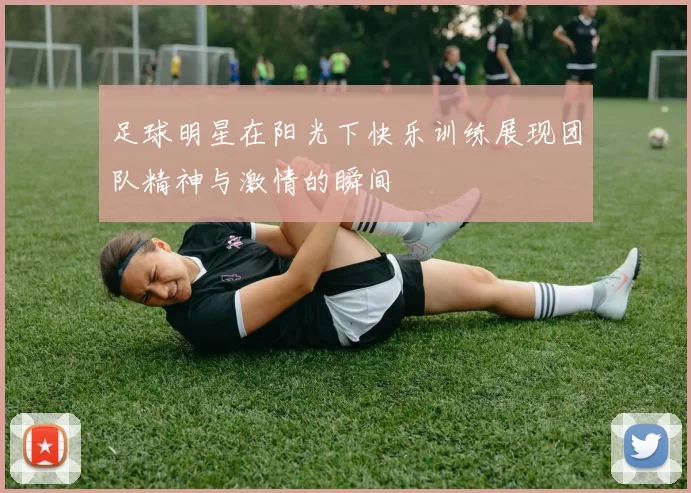 足球明星在阳光下快乐训练展现团队精神与激情的瞬间