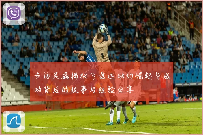 专访吴磊揭秘飞盘运动的崛起与成功背后的故事与经验分享