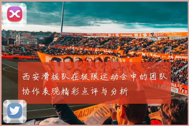 西安滑板队在极限运动会中的团队协作表现精彩点评与分析