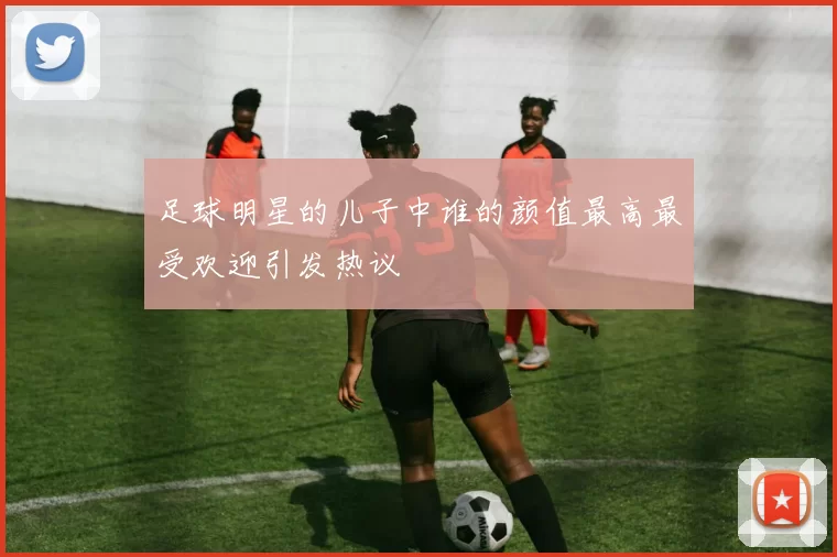 足球明星的儿子中谁的颜值最高最受欢迎引发热议
