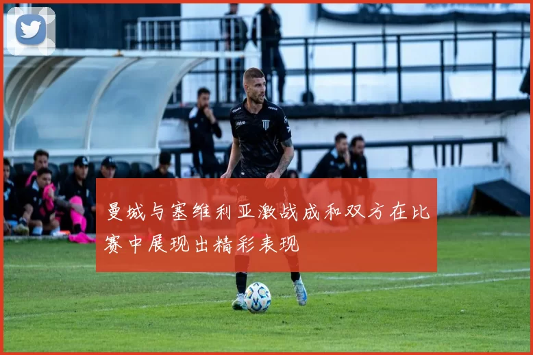 曼城与塞维利亚激战成和双方在比赛中展现出精彩表现