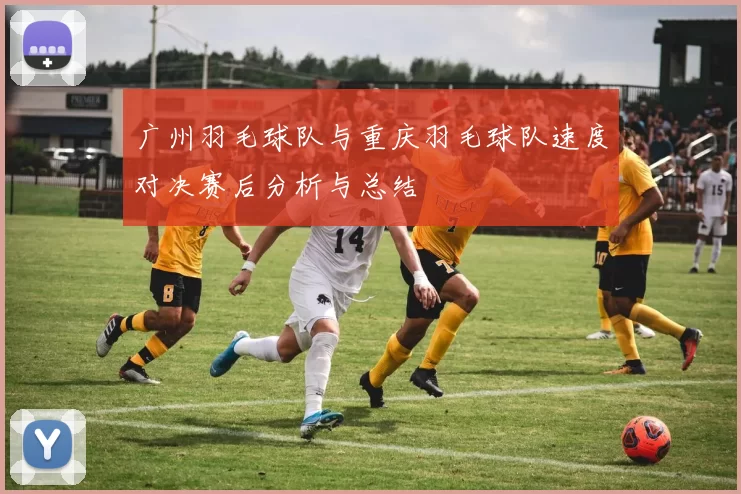广州羽毛球队与重庆羽毛球队速度对决赛后分析与总结