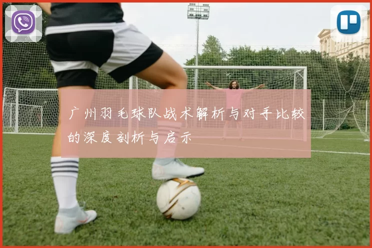 广州羽毛球队战术解析与对手比较的深度剖析与启示