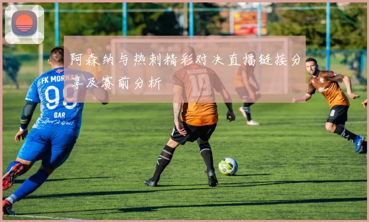 阿森纳与热刺精彩对决直播链接分享及赛前分析