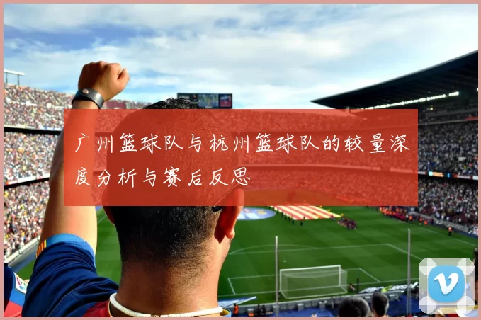 广州篮球队与杭州篮球队的较量深度分析与赛后反思