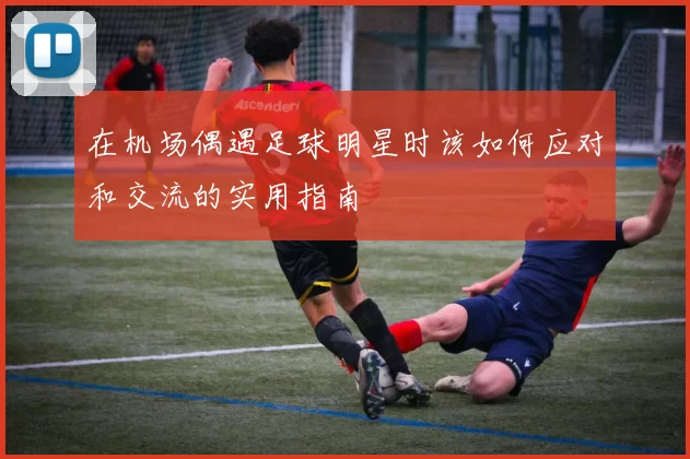 在机场偶遇足球明星时该如何应对和交流的实用指南