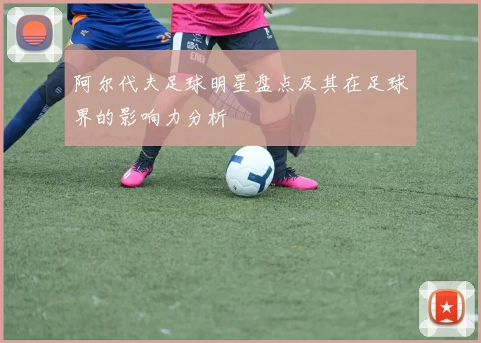 阿尔代夫足球明星盘点及其在足球界的影响力分析