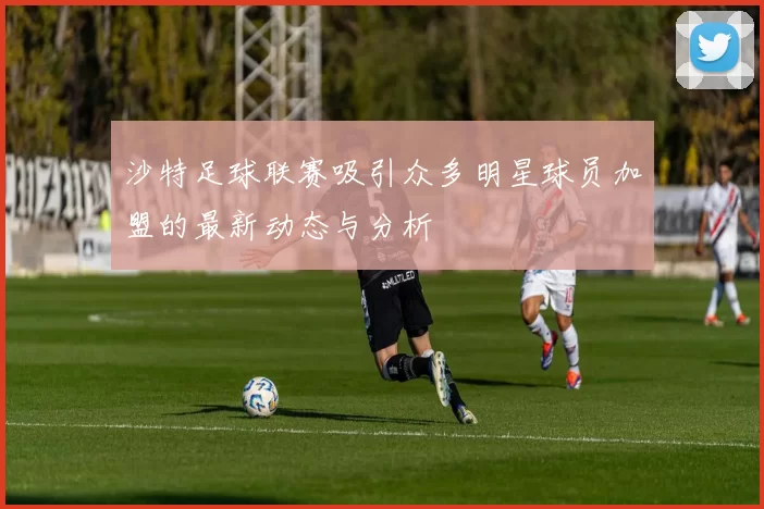 沙特足球联赛吸引众多明星球员加盟的最新动态与分析