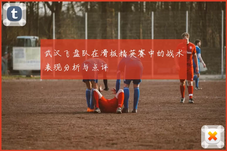 武汉飞盘队在滑板精英赛中的战术表现分析与点评