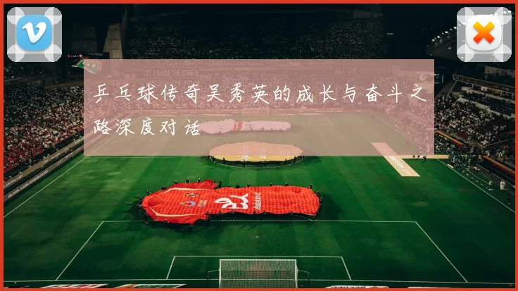 乒乓球传奇吴秀英的成长与奋斗之路深度对话