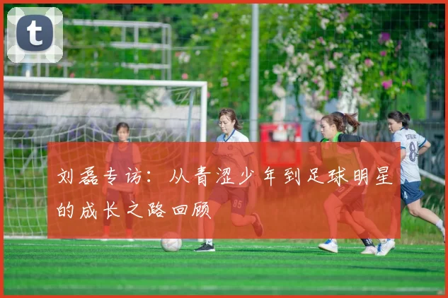 刘磊专访：从青涩少年到足球明星的成长之路回顾