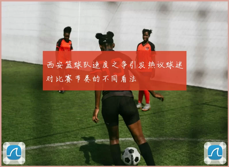 西安篮球队速度之争引发热议球迷对比赛节奏的不同看法
